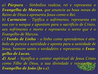 a)a) PúrpuraPúrpura – Simboliza realeza, rei e representa o– Simboliza realeza, rei e representa o
Evangelho de MateusEvangelho de Mateus, que, que anuncia as boas novas doanuncia as boas novas do
Reino de Deus e apresenta Jesus como o Rei.Reino de Deus e apresenta Jesus como o Rei.
b)b) CarmesimCarmesim – Tipifica o sofrimento,– Tipifica o sofrimento, representa emrepresenta em
sua cor o sangue e apontam para o sacrifício de Cristo,sua cor o sangue e apontam para o sacrifício de Cristo,
seu sofrimento e morte e representa o servo que é oseu sofrimento e morte e representa o servo que é o
Evangelho de Marcos.Evangelho de Marcos.
c)c) Fundo de LinhoFundo de Linho – o linho como– o linho como aprendemos é simaprendemos é sim--
bolo de pureza e santidade e aponta para a santidade debolo de pureza e santidade e aponta para a santidade de
Jesus, homem santo e verdadeiro eJesus, homem santo e verdadeiro e representa orepresenta o EvanEvan--
gelho de Lucas.gelho de Lucas.
d)d) AzulAzul –– Significa o caráter espiritualSignifica o caráter espiritual de Jesus Cristode Jesus Cristo
como Filho de Deus, a suacomo Filho de Deus, a sua divindade e representa odivindade e representa o
Evangelho deEvangelho de João (Jo 1.1).João (Jo 1.1).
 