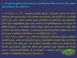 2. As peças que eram partes exclusivas das vestes do sumo2. As peças que eram partes exclusivas das vestes do sumo
sacerdote (Ex 28.8 vv)sacerdote (Ex 28.8 vv)..
1.1. O Cinto (v. 8)O Cinto (v. 8) – mesmo sendo peças– mesmo sendo peças comuns entre as vesticomuns entre as vesti--
mentas do sacerdote e do sumo sacerdote, ela tipifica a verdadementas do sacerdote e do sumo sacerdote, ela tipifica a verdade
(Ef 6.14), este cinto servia para prender as túnicas sacerdotais,(Ef 6.14), este cinto servia para prender as túnicas sacerdotais,
para que impedisse que suas vestes atrapalhassem o serviço nopara que impedisse que suas vestes atrapalhassem o serviço no
tabernáculo, a verdade como cinto deve ser firme na vida dostabernáculo, a verdade como cinto deve ser firme na vida dos
crentes da nova aliança, é uma peça fundamental. Jesus nos encrentes da nova aliança, é uma peça fundamental. Jesus nos en--
sina que a palavra de Deus é a verdade (Jo 17.17).sina que a palavra de Deus é a verdade (Jo 17.17).
2.2. Nas tiras sobre os ombrosNas tiras sobre os ombros haviamhaviam existiam duas pedrasexistiam duas pedras
sardônicas, uma ao lado da outra trazendo o nome das 12 tribossardônicas, uma ao lado da outra trazendo o nome das 12 tribos
de Israel (Ex 28.9,10). As pedras levadas sobre os ombros dode Israel (Ex 28.9,10). As pedras levadas sobre os ombros do
sumo sacerdote, fala do oficio do mesmo que diante de Deussumo sacerdote, fala do oficio do mesmo que diante de Deus
tem a responsabilidade detem a responsabilidade de carregar a nação sobre os ombros,carregar a nação sobre os ombros,
sendo osendo o mediador do povo (Ex 28.12).mediador do povo (Ex 28.12).
 