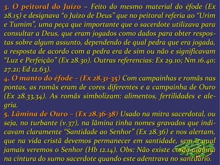 3.3. O peitoral do JuízoO peitoral do Juízo – Feito do– Feito do mesmo material do éfode (Exmesmo material do éfode (Ex
28.15) e designava “o Juízo de Deus” que no peitoral referia ao “Urim28.15) e designava “o Juízo de Deus” que no peitoral referia ao “Urim
e Tumim”, uma peça que importante que o sacerdote utilizava parae Tumim”, uma peça que importante que o sacerdote utilizava para
consultar a Deus, que eram jogados como dados para obter resposconsultar a Deus, que eram jogados como dados para obter respos--
tas sobre algum assunto, dependendo de qual pedra que era jogada,tas sobre algum assunto, dependendo de qual pedra que era jogada,
a resposta de acordo com a pedra era de sim ou não e significavama resposta de acordo com a pedra era de sim ou não e significavam
“Luz e Perfeição” (Ex 28.30). Outras referencias: Ex 29.10; Nm 16.40;“Luz e Perfeição” (Ex 28.30). Outras referencias: Ex 29.10; Nm 16.40;
27.21; Ed 12.63).27.21; Ed 12.63).
4.4. O manto do éfode – (Ex 28.31-35)O manto do éfode – (Ex 28.31-35) Com campainhas e romãs nasCom campainhas e romãs nas
pontas, as romãs eram de cores diferentes e a campainha de Ouropontas, as romãs eram de cores diferentes e a campainha de Ouro
(Ex 28.33,34). As romãs simbolizam: alimentos, fertilidades e ale(Ex 28.33,34). As romãs simbolizam: alimentos, fertilidades e ale--
gria.gria.
5. Lâmina de Ouro – (Ex 28.36-38)5. Lâmina de Ouro – (Ex 28.36-38) UsadoUsado na mitra sacerdotal, ouna mitra sacerdotal, ou
seja, no turbante (v.37), na lâmina tinha nomes gravados que indiseja, no turbante (v.37), na lâmina tinha nomes gravados que indi--
cavam claramente “Santidade ao Senhor” (Ex 28.36) e nos alertam,cavam claramente “Santidade ao Senhor” (Ex 28.36) e nos alertam,
que na vida cristã devemos permanecer em santidade, sem a qualque na vida cristã devemos permanecer em santidade, sem a qual
jamais veremos o Senhor (Hb 12.14). Obs: Não existe corda algumajamais veremos o Senhor (Hb 12.14). Obs: Não existe corda alguma
na cintura do sumo sacerdote quando este adentrava no santuário.na cintura do sumo sacerdote quando este adentrava no santuário.
 