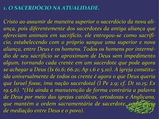 1. O SACERDÓCIO NA ATUALIDADE.1. O SACERDÓCIO NA ATUALIDADE.
Cristo ao assumir de maneira superior o sacerdócio da nova aliCristo ao assumir de maneira superior o sacerdócio da nova ali--
ança, pois diferentemente dos sacerdotes da antiga aliança queança, pois diferentemente dos sacerdotes da antiga aliança que
ofereciam animais em sacrifício, ele entregou-se como sacrifíofereciam animais em sacrifício, ele entregou-se como sacrifí--
cio, estabelecendo com o próprio sangue uma superior e novacio, estabelecendo com o próprio sangue uma superior e nova
aliança, entre Deus e os homens. Todos os homens por interméaliança, entre Deus e os homens. Todos os homens por intermé--
dio de seu sacrifício se aproximam de Deus sem impedimentodio de seu sacrifício se aproximam de Deus sem impedimento
algum, tornando cada crente em um sacerdote que pode agoraalgum, tornando cada crente em um sacerdote que pode agora
se achegar a Deus (Is 61.6; 66.21; Ap 1.6 e 5.10). A igreja constituse achegar a Deus (Is 61.6; 66.21; Ap 1.6 e 5.10). A igreja constitu--
ída universalmente de todos os crente é agora o que Deus queriaída universalmente de todos os crente é agora o que Deus queria
que Israel fosse, ima nação sacerdotal (I Pe 2.9; cf. Dt 10.15; Exque Israel fosse, ima nação sacerdotal (I Pe 2.9; cf. Dt 10.15; Ex
19.5,6). *(Há ainda a manutenção de forma contrária a palavra19.5,6). *(Há ainda a manutenção de forma contrária a palavra
de Deus por meio das igrejas católicas, ortodoxas e Anglicana,de Deus por meio das igrejas católicas, ortodoxas e Anglicana,
que mantém a ordem sacramentária de sacerdote, como meioque mantém a ordem sacramentária de sacerdote, como meio
de mediação entre Deus e o povo).de mediação entre Deus e o povo).
 
