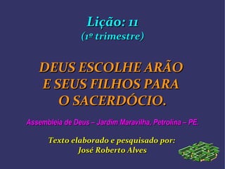 Lição: 11Lição: 11
(1º trimestre)(1º trimestre)
DEUS ESCOLHE ARÃODEUS ESCOLHE ARÃO
E SEUS FILHOS PARAE SEUS FILHOS PARA
O SACERDÓCIO.O SACERDÓCIO.
Assembleia de Deus – Jardim Maravilha, Petrolina – PE.Assembleia de Deus – Jardim Maravilha, Petrolina – PE.
Texto elaborado e pesquisado por:Texto elaborado e pesquisado por:
José Roberto AlvesJosé Roberto Alves
 