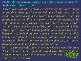 2.O fim do sacerdócio levítico e a instauração do sacerdó2.O fim do sacerdócio levítico e a instauração do sacerdó--
cio de Cristo (Hb 7. 11,12).cio de Cristo (Hb 7. 11,12).
O sacerdócio segundo a ordem levítica teve seu fim com o surgirO sacerdócio segundo a ordem levítica teve seu fim com o surgir
do grande profeta, que for anunciado por Moisés, Jesus ao serdo grande profeta, que for anunciado por Moisés, Jesus ao ser
levado ao sinédrio conforme relato dos evangelhos, e ao serlevado ao sinédrio conforme relato dos evangelhos, e ao ser
questionado por aquilo que o povo dizia ao seu respeito, e Elequestionado por aquilo que o povo dizia ao seu respeito, e Ele
confrontado na sua afirmação, diz-nos os textos que o Sacerdoconfrontado na sua afirmação, diz-nos os textos que o Sacerdo--
te Anás rasgou suas vestes em fúria, coisa que a própria Lei dete Anás rasgou suas vestes em fúria, coisa que a própria Lei de--
clarava que o sacerdote jamais poderia fazer aquilo (Lv 21.10).clarava que o sacerdote jamais poderia fazer aquilo (Lv 21.10).
Fazendo isso, Anás literalmente estava renunciado o seu oficioFazendo isso, Anás literalmente estava renunciado o seu oficio
de Sumo sacerdote, fazendo Cristo por intermédio de sua mortede Sumo sacerdote, fazendo Cristo por intermédio de sua morte
na cruz, estabelecer um novo sacerdócio (Hb 7.12), e a provana cruz, estabelecer um novo sacerdócio (Hb 7.12), e a prova
disso é que quando Ele padeceu, declarando aodisso é que quando Ele padeceu, declarando ao
Pai a consumação de tudo, o véu que fazia separação entrePai a consumação de tudo, o véu que fazia separação entre
Deus e o homem fora rasgado de alto abaixo (Mt 27.51) estabeDeus e o homem fora rasgado de alto abaixo (Mt 27.51) estabe--
lecendo um novo e permanente acesso do homem transformadolecendo um novo e permanente acesso do homem transformado
com Deus (Hb 10.19,20).com Deus (Hb 10.19,20).
 