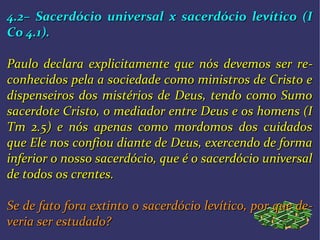 4.2– Sacerdócio universal x sacerdócio levítico (I4.2– Sacerdócio universal x sacerdócio levítico (I
Co 4.1).Co 4.1).
Paulo declara explicitamente que nós devemos ser rePaulo declara explicitamente que nós devemos ser re--
conhecidos pela a sociedade como ministros de Cristo econhecidos pela a sociedade como ministros de Cristo e
dispenseiros dos mistérios de Deus, tendo como Sumodispenseiros dos mistérios de Deus, tendo como Sumo
sacerdote Cristo, o mediador entre Deus e os homens (Isacerdote Cristo, o mediador entre Deus e os homens (I
Tm 2.5) e nós apenas como mordomos dos cuidadosTm 2.5) e nós apenas como mordomos dos cuidados
que Ele nos confiou diante de Deus, exercendo de formaque Ele nos confiou diante de Deus, exercendo de forma
inferior o nosso sacerdócio, que é o sacerdócio universalinferior o nosso sacerdócio, que é o sacerdócio universal
de todos os crentes.de todos os crentes.
Se de fato fora extinto o sacerdócio levítico, por que deSe de fato fora extinto o sacerdócio levítico, por que de--
veria ser estudado?veria ser estudado?
 