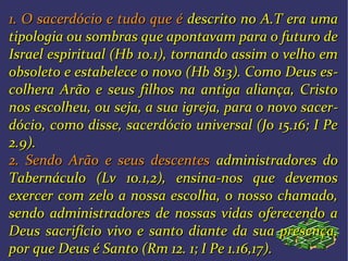 1. O sacerdócio e tudo que é1. O sacerdócio e tudo que é descrito no A.T era umadescrito no A.T era uma
tipologia ou sombras que apontavam para o futuro detipologia ou sombras que apontavam para o futuro de
Israel espiritual (Hb 10.1), tornando assim o velho emIsrael espiritual (Hb 10.1), tornando assim o velho em
obsoleto e estabelece o novo (Hb 813). Como Deus esobsoleto e estabelece o novo (Hb 813). Como Deus es--
colhera Arão e seus filhos na antiga aliança, Cristocolhera Arão e seus filhos na antiga aliança, Cristo
nos escolheu, ou seja, a sua igreja, para o novo sacernos escolheu, ou seja, a sua igreja, para o novo sacer--
dócio, como disse, sacerdócio universal (Jo 15.16; I Pedócio, como disse, sacerdócio universal (Jo 15.16; I Pe
2.9).2.9).
2. Sendo Arão e seus descentes2. Sendo Arão e seus descentes administradores doadministradores do
Tabernáculo (Lv 10.1,2), ensina-nos que devemosTabernáculo (Lv 10.1,2), ensina-nos que devemos
exercer com zelo a nossa escolha, o nosso chamado,exercer com zelo a nossa escolha, o nosso chamado,
sendo administradores de nossas vidas oferecendo asendo administradores de nossas vidas oferecendo a
Deus sacrifício vivo e santo diante da sua presença,Deus sacrifício vivo e santo diante da sua presença,
por que Deus é Santo (Rm 12. 1; I Pe 1.16,17).por que Deus é Santo (Rm 12. 1; I Pe 1.16,17).
 