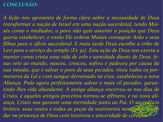 CONCLUSÃO:CONCLUSÃO:
A lição nos apresenta de forma clara sobre a necessidade de DeusA lição nos apresenta de forma clara sobre a necessidade de Deus
transformar a nação de Israel em uma nação sacerdotal, tendo Moitransformar a nação de Israel em uma nação sacerdotal, tendo Moi--
sés como o mediador, o povo não quis assumir a posição que Deussés como o mediador, o povo não quis assumir a posição que Deus
queria estabelecer, e então Ele ordena Moisés consagrar Arão e seusqueria estabelecer, e então Ele ordena Moisés consagrar Arão e seus
filhos para o oficio sacerdotal. E mais tarde Deus escolhe a tribo defilhos para o oficio sacerdotal. E mais tarde Deus escolhe a tribo de
Levi para o serviço do templo (Ex 32). Esta ação de Deus nos exorta aLevi para o serviço do templo (Ex 32). Esta ação de Deus nos exorta a
manter como crista uma vida de zelo e santidade diante de Deus. Jemanter como crista uma vida de zelo e santidade diante de Deus. Je--
sus veio ao mundo, nasceu, cresceu, sofreu e padeceu por causa dasus veio ao mundo, nasceu, cresceu, sofreu e padeceu por causa da
sua missão, que é salvar o povo de seus pecados, viveu todos os porsua missão, que é salvar o povo de seus pecados, viveu todos os por--
menores da Lei e com sangue derramado na cruz, estabeleceu a novamenores da Lei e com sangue derramado na cruz, estabeleceu a nova
Aliança. Pode agora perfeitamente salvar o mais vil pecador, garanAliança. Pode agora perfeitamente salvar o mais vil pecador, garan--
tindo lhes vida abundante. A antiga aliança encerrou-se nos dias detindo lhes vida abundante. A antiga aliança encerrou-se nos dias de
Cristo, e aqueles antigos preceitos tornou-se efêmero, e na nova aliCristo, e aqueles antigos preceitos tornou-se efêmero, e na nova ali--
ança, Cristo nos garante uma eternidade junto ao Pai. O sacerdócioança, Cristo nos garante uma eternidade junto ao Pai. O sacerdócio
levítico, suas vestes e todas as peças da vestimenta nos ensina a anlevítico, suas vestes e todas as peças da vestimenta nos ensina a an--
dar na presença de Deus com inteireza e sinceridade de coração.dar na presença de Deus com inteireza e sinceridade de coração.
 