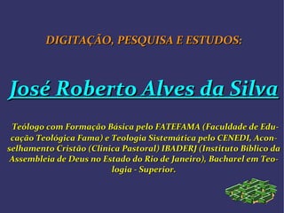 DIGITAÇÃO, PESQUISA E ESTUDOS:DIGITAÇÃO, PESQUISA E ESTUDOS:
José Roberto Alves da SilvaJosé Roberto Alves da Silva
Teólogo com Formação Básica pelo FATEFAMA (Faculdade de EduTeólogo com Formação Básica pelo FATEFAMA (Faculdade de Edu--
cação Teológica Fama) e Teologia Sistemática pelo CENEDI, Aconcação Teológica Fama) e Teologia Sistemática pelo CENEDI, Acon--
selhamento Cristão (Clinica Pastoral) IBADERJ (Instituto Bíblico daselhamento Cristão (Clinica Pastoral) IBADERJ (Instituto Bíblico da
Assembleia de Deus no Estado do Rio de Janeiro), Bacharel em TeoAssembleia de Deus no Estado do Rio de Janeiro), Bacharel em Teo--
logia - Superior.logia - Superior.
 