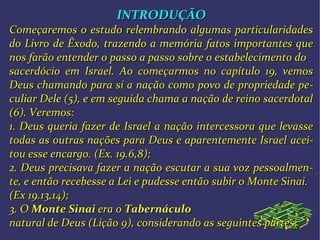 INTRODUÇÃOINTRODUÇÃO
Começaremos o estudo relembrando algumas particularidadesComeçaremos o estudo relembrando algumas particularidades
do Livro de Êxodo, trazendo a memória fatos importantes quedo Livro de Êxodo, trazendo a memória fatos importantes que
nos farão entender o passo a passo sobre o estabelecimento donos farão entender o passo a passo sobre o estabelecimento do
sacerdócio em Israel. Ao começarmos no capítulo 19, vemossacerdócio em Israel. Ao começarmos no capítulo 19, vemos
Deus chamando para si a nação como povo de propriedade peDeus chamando para si a nação como povo de propriedade pe--
culiar Dele (5), e em seguida chama a nação de reino sacerdotalculiar Dele (5), e em seguida chama a nação de reino sacerdotal
(6). Veremos:(6). Veremos:
1. Deus queria fazer de Israel a nação intercessora que levasse1. Deus queria fazer de Israel a nação intercessora que levasse
todas as outras nações para Deus e aparentemente Israeltodas as outras nações para Deus e aparentemente Israel aceiacei--
tou esse encargo.tou esse encargo. (Ex. 19.6,8);(Ex. 19.6,8);
2. Deus precisava fazer a nação escutar a sua voz pessoalmen2. Deus precisava fazer a nação escutar a sua voz pessoalmen--
te, e então recebesse a Lei e pudesse então subir o Monte Sinai.te, e então recebesse a Lei e pudesse então subir o Monte Sinai.
(Ex 19.13,14);(Ex 19.13,14);
3. O3. O Monte SinaiMonte Sinai era oera o TabernáculoTabernáculo
natural de Deusnatural de Deus (Lição 9)(Lição 9), considerando as, considerando as seguintes partes:seguintes partes:
 