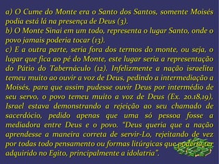 a) O Cume do Monte era o Santo dos Santos, somente Moisésa) O Cume do Monte era o Santo dos Santos, somente Moisés
podia está lá na presença de Deus (3).podia está lá na presença de Deus (3).
b) O Monte Sinai em um todo, representa o lugar Santo, onde ob) O Monte Sinai em um todo, representa o lugar Santo, onde o
povo jamais poderia tocar (13).povo jamais poderia tocar (13).
c) E a outra parte, seria fora dos termos do monte, ou seja, oc) E a outra parte, seria fora dos termos do monte, ou seja, o
lugar que fica ao pé do Monte, este lugar seria a representaçãolugar que fica ao pé do Monte, este lugar seria a representação
do Pátio do Tabernáculo (12). Infelizmente a nação israelitado Pátio do Tabernáculo (12). Infelizmente a nação israelita
temeu muito ao ouvir a voz de Deus, pedindo atemeu muito ao ouvir a voz de Deus, pedindo a intermediação aintermediação a
Moisés, para que assimMoisés, para que assim pudesse ouvir Deus por intermédio depudesse ouvir Deus por intermédio de
seu servo, o povo temeu muito a voz de Deus (Ex. 20.18,19),seu servo, o povo temeu muito a voz de Deus (Ex. 20.18,19),
Israel estava demonstrando a rejeição ao seu chamado deIsrael estava demonstrando a rejeição ao seu chamado de
sacerdócio, pedido apenas que uma só pessoa fosse asacerdócio, pedido apenas que uma só pessoa fosse a
mediadora entre Deus e o povo. “Deus queria que a naçãomediadora entre Deus e o povo. “Deus queria que a nação
aprendesse a maneira correta de servir-Lo, rejeitando de vezaprendesse a maneira correta de servir-Lo, rejeitando de vez
por todas todo pensamento ou formas litúrgicas que poderia terpor todas todo pensamento ou formas litúrgicas que poderia ter
adquirido no Egito, principalmente a idolatria”.adquirido no Egito, principalmente a idolatria”.
 