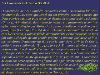 I - O Sacerdócio Arônico (Ex28.1).I - O Sacerdócio Arônico (Ex28.1).
O sacerdócio de Arão também conhecido como o sacerdócio levítico éO sacerdócio de Arão também conhecido como o sacerdócio levítico é
resultante da Lei, visto que Israel era em primeira ocasião a nação queresultante da Lei, visto que Israel era em primeira ocasião a nação que
Deus queria constituir para servir-Lo, dentro da promessa feita a AbraãoDeus queria constituir para servir-Lo, dentro da promessa feita a Abraão
(Gn 12.3). A instituição do sacerdócio levítico era justamente a continu(Gn 12.3). A instituição do sacerdócio levítico era justamente a continu--
ação dessa mediação que Moisés fazia, como resultado do pedido que oação dessa mediação que Moisés fazia, como resultado do pedido que o
povo fizera (Ex 20.19; Dt 18.16), de que eles não viesse diretamente a falarpovo fizera (Ex 20.19; Dt 18.16), de que eles não viesse diretamente a falar
com Deus como já víamos falado anteriormente e esta mediação só teriacom Deus como já víamos falado anteriormente e esta mediação só teria
fim com a chegada de um grande profeta na mesma qualidade de Moifim com a chegada de um grande profeta na mesma qualidade de Moi--
sés, conforme Deuteronômio 18.15 que já anunciava a vinda de Cristo,sés, conforme Deuteronômio 18.15 que já anunciava a vinda de Cristo,
profecia essa confirmada (Lc 2427; Jo 1.45). Em nosso já não é precisoprofecia essa confirmada (Lc 2427; Jo 1.45). Em nosso já não é preciso
utilizar este tipo de mediação, visto que as profecias se cumpriram emutilizar este tipo de mediação, visto que as profecias se cumpriram em
Cristo que estabeleceu um novo sacerdócio, sendo Ele o Sumo sacerdoteCristo que estabeleceu um novo sacerdócio, sendo Ele o Sumo sacerdote
segundo a ordem de Melquisedeque (Hb 7.12; 15-17; 26-28). O sacerdóciosegundo a ordem de Melquisedeque (Hb 7.12; 15-17; 26-28). O sacerdócio
de Arão nos serve apenas como figura, que apontavam para o sacerdóciode Arão nos serve apenas como figura, que apontavam para o sacerdócio
de Cristo, sabendo que Jesus não pertencia a tribo de Levi, por isso Ele sede Cristo, sabendo que Jesus não pertencia a tribo de Levi, por isso Ele se
tornou sacerdote segundo a ordem de Melquisedeque, que sem genealotornou sacerdote segundo a ordem de Melquisedeque, que sem genealo--
gia demonstra ser o sacerdócio eterno (Hb 7.17;28).gia demonstra ser o sacerdócio eterno (Hb 7.17;28).
 