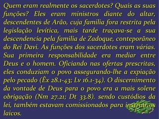Quem eram realmente os sacerdotes? Quais as suasQuem eram realmente os sacerdotes? Quais as suas
funções? Eles eram ministros diante do altar,funções? Eles eram ministros diante do altar,
descendentes de Arão, cuja familia fora restrita peladescendentes de Arão, cuja familia fora restrita pela
legislação levítica, mais tarde traçava-se a sualegislação levítica, mais tarde traçava-se a sua
descendencia pela familia de Zadoque, conteporãneodescendencia pela familia de Zadoque, conteporãneo
do Rei Davi.do Rei Davi. As funções dos sacerdotes eram várias.As funções dos sacerdotes eram várias.
Sua primeira responsabilidade era mediar entreSua primeira responsabilidade era mediar entre
Deus e o homem. OficiandoDeus e o homem. Oficiando nas ofertas prescritas,nas ofertas prescritas,
eles conduziam o povo assegurando-lhe a expiaçãoeles conduziam o povo assegurando-lhe a expiação
pelo pecado (Êx 28.1-43; Lv 16.1-34). O discernimentopelo pecado (Êx 28.1-43; Lv 16.1-34). O discernimento
da vontade de Deus para o povo era a mais soleneda vontade de Deus para o povo era a mais solene
obrigação (Nm 27.21; Dt 33.8). sendo custódios daobrigação (Nm 27.21; Dt 33.8). sendo custódios da
lei, também estavam comissionados para instruir oslei, também estavam comissionados para instruir os
laicos.laicos.
 