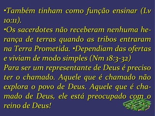 ••Também tinham como função ensinar (LvTambém tinham como função ensinar (Lv
10:11).10:11).
••Os sacerdotes não receberam nenhuma heOs sacerdotes não receberam nenhuma he--
rança de terras quando as tribos entraramrança de terras quando as tribos entraram
na Terra Prometida.na Terra Prometida. ••Dependiam das ofertasDependiam das ofertas
e viviam de modo simples (Nm 18:3-32)e viviam de modo simples (Nm 18:3-32)
Para ser um representante de Deus é precisoPara ser um representante de Deus é preciso
ter o chamado. Aquele que é chamado nãoter o chamado. Aquele que é chamado não
explora o povo de Deus. Aquele que é chaexplora o povo de Deus. Aquele que é cha--
mado de Deus, ele está preocupado com omado de Deus, ele está preocupado com o
reino de Deus!reino de Deus!
 