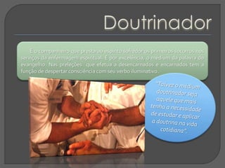 É o companheiro que presta ao espírito sofredor os primeiros socorros nos
serviços da enfermagem espiritual. É por excelência, o médium da palavra do
evangelho. Nas preleções que efetua a desencarnados e encarnados tem a
função de despertar consciência com seu verbo iluminativo.
 