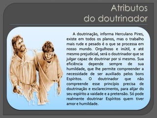 A doutrinação, informa Herculano Pires,
existe em todos os planos, mas o trabalho
mais rude e pesado é o que se processa em
nosso mundo. Orgulhoso e inútil, e até
mesmo prejudicial, será o doutrinador que se
julgar capaz de doutrinar por si mesmo. Sua
eficiência depende sempre de sua
humildade, que lhe permite compreender a
necessidade de ser auxiliado pelos bons
Espíritos. O doutrinador que não
compreende esse princípio precisa de
doutrinação e esclarecimento, para alijar do
seu espírito a vaidade e a pretensão. Só pode
realmente doutrinar Espíritos quem tiver
amor e humildade.
 
