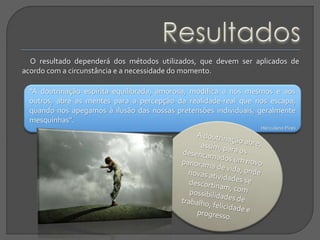 “A doutrinação espírita equilibrada, amorosa, modifica a nós mesmos e aos
outros, abre as mentes para a percepção da realidade-real que nos escapa,
quando nos apegamos à ilusão das nossas pretensões individuais, geralmente
mesquinhas”.
Herculano Pires
O resultado dependerá dos métodos utilizados, que devem ser aplicados de
acordo com a circunstância e a necessidade do momento.
 