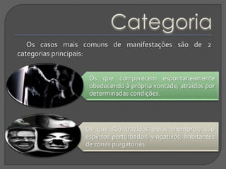 Os casos mais comuns de manifestações são de 2
categorias principais:
Os que comparecem espontaneamente
obedecendo à própria vontade, atraídos por
determinadas condições.
Os que são trazidos pelos mentores; são
espíritos perturbados, vingativos, habitantes
de zonas purgatórias.
 