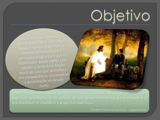 Objetivam esclarecer entidades desencarnadas a respeito de sua própria situação
espiritual, orientando-as no sentido do seu despertamento no plano invisível e o
seu subsequente equilíbrio e progresso espirituais.
Trabalhos Práticos de Espiritismo - EdgardArmond
 