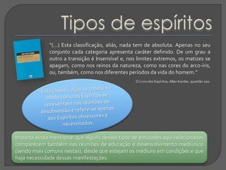 “(...) Esta classificação, aliás, nada tem de absoluta. Apenas no seu
conjunto cada categoria apresenta caráter definido. De um grau a
outro a transição é Insensível e, nos limites extremos, os matizes se
apagam, como nos reinos da natureza, como nas cores do arco-íris,
ou, também, como nos diferentes períodos da vida do homem.”
O Livro dos Espíritos, Allan Kardec, questão 100.
Importa ainda mencionar que alguns desses tipos de entidades aqui relacionadas
comparecem também nas reuniões de educação e desenvolvimento mediúnico
(sendo mais comuns nestas), desde que estejam os médiuns em condições e que
haja necessidade dessas manifestações.
 