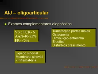 AIJ – oligoarticular

   Exames complementares diagnóstico

       VS e PCR- N         Tumefacção partes moles
                           Osteopenia
       AAN-40-75%          Diminuição entrelinha
       FR- <5%             Erosões
                           Distúrbios crescimento

       Liquido sinovial
       Membrana sinovial
       - inflamatória
 