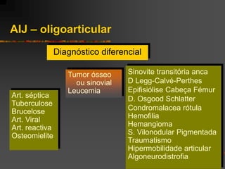 AIJ – oligoarticular
                Diagnóstico diferencial

                   Tumor ósseo     Sinovite transitória anca
                     ou sinovial   D Legg-Calvé-Perthes
                   Leucemia        Epifisiólise Cabeça Fémur
Art. séptica                       D. Osgood Schlatter
Tuberculose
Brucelose                          Condromalacea rótula
Art. Viral                         Hemofilia
Art. reactiva                      Hemangioma
Osteomielite                       S. Vilonodular Pigmentada
                                   Traumatismo
                                   Hipermobilidade articular
                                   Algoneurodistrofia
 