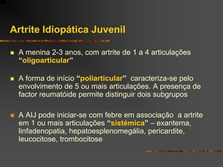 Artrite Idiopática Juvenil

   A menina 2-3 anos, com artrite de 1 a 4 articulações
    “oligoarticular”

   A forma de início “poliarticular” caracteriza-se pelo
    envolvimento de 5 ou mais articulações. A presença de
    factor reumatóide permite distinguir dois subgrupos

   A AIJ pode iniciar-se com febre em associação a artrite
    em 1 ou mais articulações “sistémica” – exantema,
    linfadenopatia, hepatoesplenomegália, pericardite,
    leucocitose, trombocitose
 