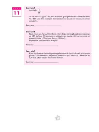 A U L A   Exercício 3
             A relação           F

11                               D
                                   2



                de um ensaio é igual a 30, para materiais que apresentam dureza HB entre
                90 e 415. Cite dois exemplos de materiais que devem ser ensaiados nessas
                condições.

          Respostas: ........................................................ .


          Exercício 4
             Num ensaio de dureza Brinell com esfera de 2,5 mm e aplicação de uma carga
             de 62,5 kgf por 30 segundos, o diâmetro da calota esférica impressa no
             material foi de 1,05 mm e a dureza HB de 69.
             Represente este resultado, a seguir.

          Resposta: ....................................................


          Exercício 5
             Uma liga dura de alumínio passou pelo ensaio de dureza Brinell pelo tempo
             padrão e o diâmetro de impressão produzido pela esfera de 2,5 mm foi de
             0,85 mm. Qual o valor da dureza Brinell?

          Resposta: ................................................... .
 