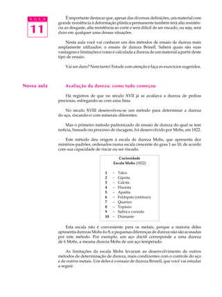 A U L A         É importante destacar que, apesar das diversas definições, um material com
             grande resistência à deformação plástica permanente também terá alta resistên-

  11         cia ao desgaste, alta resistência ao corte e será difícil de ser riscado, ou seja, será
             duro em qualquer uma dessas situações.

                 Nesta aula você vai conhecer um dos métodos de ensaio de dureza mais
             amplamente utilizados: o ensaio de dureza Brinell. Saberá quais são suas
             vantagens e limitações e como é calculada a dureza de um material a partir deste
             tipo de ensaio.

                 Vai ser duro? Nem tanto! Estude com atenção e faça os exercícios sugeridos.



Nossa aula       Avaliação da dureza: como tudo começou

                 Há registros de que no século XVII já se avaliava a dureza de pedras
             preciosas, esfregando-as com uma lima.

                 No século XVIII desenvolveu-se um método para determinar a dureza
             do aço, riscando-o com minerais diferentes.

                 Mas o primeiro método padronizado de ensaio de dureza do qual se tem
             notícia, baseado no processo de riscagem, foi desenvolvido por Mohs, em 1822.

                Este método deu origem à escala de dureza Mohs, que apresenta dez
             minérios-padrões, ordenados numa escala crescente do grau 1 ao 10, de acordo
             com sua capacidade de riscar ou ser riscado.

                                                 Curiosidade
                                              Escala Mohs (1822)

                                         1    -   Talco
                                         2    -   Gipsita
                                         3    -   Calcita
                                         4    -   Fluorita
                                         5    -   Apatita
                                         6    -   Feldspato (ortóssio)
                                         7    -   Quartzo
                                         8    -   Topázio
                                         9    -   Safira e corindo
                                         10   -   Diamante

                 Esta escala não é conveniente para os metais, porque a maioria deles
             apresenta durezas Mohs 4 e 8, e pequenas diferenças de dureza não são acusadas
             por este método. Por exemplo, um aço dúctil corresponde a uma dureza
             de 6 Mohs, a mesma dureza Mohs de um aço temperado.

                 As limitações da escala Mohs levaram ao desenvolvimento de outros
             métodos de determinação de dureza, mais condizentes com o controle do aço
             e de outros metais. Um deles é o ensaio de dureza Brinell, que você vai estudar
             a seguir.
 
