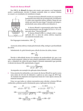 Ensaio de dureza Brinell                                                                A U L A

    Em 1900, J. A. Brinell divulgou este ensaio, que passou a ser largamente
aceito e padronizado, devido à relação existente entre os valores obtidos                   11
no ensaio e os resultados de resistência à tração.
                                O ensaio de dureza Brinell consiste em comprimir
                            lentamente uma esfera de aço temperado, de diâmetro
                            D, sobre uma superfície plana, polida e limpa de um
                            metal, por meio de uma carga F, durante um tempo t,
                            produzindo uma calota esférica de diâmetro d .

                                A dureza Brinell é representada pelas letras HB.
                            Esta representação vem do inglês Hardness Brinell,
                            que quer dizer “dureza Brinell”.
                                A dureza Brinell (HB) é a relação entre a carga
                            aplicada (F) e a área da calota esférica impressa
                            no material ensaiado (Ac).
                                               F
    Em linguagem matemática: HB =
                                               Ac

    A área da calota esférica é dada pela fórmula: pDp, onde p é a profundidade
da calota.
    Substituindo Ac pela fórmula para cálculo da área da calota, temos:
                                                   F
                                           HB =
                                                  pDp
    Devido à dificuldade técnica de medição da profundidade (p), que é um
valor muito pequeno, utiliza-se uma relação matemática entre a profundidade
(p) e o diâmetro da calota (d) para chegar à fórmula matemática que permite
o cálculo da dureza HB, representada a seguir:
                                                     2F
                                HB =
                                          πD ( D −    D2 − d2 )
    Acompanhe um exemplo de aplicação desta fórmula:
·   Uma amostra foi submetida a um ensaio de dureza Brinell no qual se usou
    uma esfera de 2,5 mm de diâmetro e aplicou-se uma carga de 187,5 kgf.
    As medidas dos diâmetros de impressão foram de 1 mm. Qual a dureza do
    material ensaiado?
   Uma vez que todos os valores necessários para calcular a dureza HB são
conhecidos, podemos partir diretamente para a aplicação da fórmula:
                       2F                                        2 ´ 187,5
        HB =                               Þ HB =                                       Þ
                                2     2                                       2    2
               pD(D-        D -d )                        p ´ 2,5 ( 2,5 -   2,5 - 1 )
                                375                                      375
        HB =                                          ⇒ HB =                          ⇒
                            (
               3,14 × 2, 5 2, 5 − 6 , 25 − 1      )              7 , 85 (2,5 − 2, 29)

                           375               375
                HB =                ⇒ HB =        ⇒ HB = 227
                       7,85 × 0, 21        1,6485
 