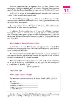 Portanto, a profundidade da impressão é de 0,53 mm. Sabemos que a                A U L A
espessura do material ensaiado deve ser, no mínimo, 17 vezes a profundidade da
calota. Multiplicando a profundidade da impressão por 17, obtemos: 9,01 mm.
                                                                                     11
    Conclusão: as chapas de 4 mm não podem ser ensaiadas com a esfera de
10 mm. Devem ser usadas esferas menores.

    A esfera de 10 mm produz grandes calotas na peça. Por isso é a mais ade-
quada para medir materiais que têm a estrutura formada por duas ou mais fases
de dureza muito discrepantes.

    Em casos assim, a dureza é determinada pela média entre as fases, como
acontece com os ferros fundidos, bronzes etc.

    A utilização de esferas diferentes de 10 mm só é válida para materiais
homogêneos. Esferas de diâmetros menores produziriam calotas menores e, no
caso de materiais heterogêneos, poderia ocorrer de se estar medindo a dureza de
apenas uma das fases. Com isso, o valor de dureza seria diferente do esperado
para o material.


    Representação dos resultados obtidos

    O número de dureza Brinell deve ser seguido pelo símbolo HB,
sem qualquer sufixo, sempre que se tratar do ensaio padronizado, com aplicação
da carga durante 15 segundos.

    Em outras condições, o símbolo HB recebe um sufixo formado por números
que indicam as condições específicas do teste, na seguinte ordem: diâmetro
da esfera, carga e tempo de aplicação da carga.

    Exemplificando: Um valor de dureza Brinell 85, medido com uma esfera
de 10 mm de diâmetro e uma carga de 1.000 kgf, aplicada por 30 segundos,
é representado da seguinte forma:
                                               85HB 10/1000/30

    Agora, tente você!

    Verificando o entendimento

    Interprete a seguinte representação de dureza Brinell: 120HB 5/250/30.

    Resposta:
    dureza Brinell: ................................................
    diâmetro da esfera: ........................................
    carga: ...............................................................
    duração do ensaio: ........................................


    Confira: a dureza Brinell é de 120 HB; o diâmetro da esfera é de 5 mm; a carga
aplicada foi de 250 kgf e a duração do ensaio foi de 30 segundos.
 