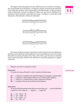 Em alguns materiais podem ocorrer deformações no contorno da impres-                   A U L A
são, ocasionando erros de leitura. As figuras a seguir mostram uma superfície
com impressão normal e duas impressões com deformação. A figura a repre-
senta a impressão normal; na figura b observa-se que houve aderência do                    11
material à esfera durante a aplicação da carga; e na figura c, as bordas estão
abauladas, dificultando a leitura do diâmetro.




                                             a




                                             b




                                             c



    Em certas situações em que é necessário avaliar a dureza de um material ou
produto, outros tipos de ensaio podem ser mais aconselháveis. Você vai estudar
dois deles nas duas próximas aulas. Mas, antes disso, que tal rever os assuntos
vistos nesta aula para resolver com firmeza os exercícios propostos a seguir?
Vamos lá!



    Marque com um X a resposta correta:

Exercício 1                                                                                Exercícios
   O ensaio de dureza Brinell é o único método indicado para:

    a)   (   )   conhecer a resistência de materiais frágeis ao desgaste e à penetração;
    b)   (   )   comparar a deformação elástica com a deformação plástica;
    c)   (   )   indicar se o material deve sofrer tratamento térmico;
    d)   (   )   comparar dureza de materiais heterogêneos.


Exercício 2
   No ensaio Brinell padronizado utiliza-se uma esfera de ....... mm de diâmetro
   e aplica-se uma carga de ....... kgf por ....... segundos.

    a)   (   )   2,5 - 187,5 - 10;
    b)   (   )   3,0 - 3.000 - 15;
    c)   (   )   10 - 3.000 - 15;
    d)   (   )   10 - 750 - 10.
 