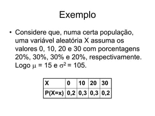 Exemplo
• Considere que, numa certa população,
  uma variável aleatória X assuma os
  valores 0, 10, 20 e 30 com porcentagens
  20%, 30%, 30% e 20%, respectivamente.
  Logo  = 15 e 2 = 105.

           X      0   10 20 30
           P(X=x) 0,2 0,3 0,3 0,2
 