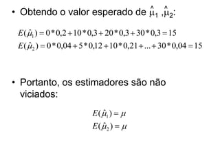 • Obtendo o valor esperado de 1 ,2:
                              ^ ^


 E ( 1 )  0 * 0,2  10 * 0,3  20 * 0,3  30 * 0,3  15
     ˆ
 E ( 2 )  0 * 0,04  5 * 0,12  10 * 0,21  ...  30 * 0,04  15
     ˆ



• Portanto, os estimadores são não
  viciados:
                           E ( 1 )  
                               ˆ
                           E (2 )  
                               ˆ
 