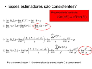 • Esses estimadores são consistentes?
                                                        Propriedade da Variância:

                                                                   Var (aX )  a 2Var ( X )
i ) lim E (  1)  lim E ( X 1 )  lim 15  
            ˆ
   n            n            n 

ii ) lim Var (  1)  lim Var ( X 1 )  lim 105   2
               ˆ
   n              n                 n 



                                                        n


                          X 1  X 2  ...  X n          E( X i )       n
i ) lim E (  2)  lim E 
            ˆ                                      lim i 1         lim    
    n            n 
                                   n               n      n        n  n

                                                               n


                               X  X 2  ...  X n 
                                                              Var ( X )  i
                                                                                    n 2     2
ii ) lim Var (  2)  lim Var  1
               ˆ                                      lim   i 1
                                                                               lim 2  lim     0
     n              n 
                                      n             n            n2         n  n   n  n




     Portanto,o estimador 1 não é consistente e o estimador 2 é consistente!!!
 