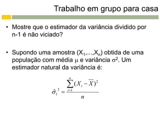 Trabalho em grupo para casa

• Mostre que o estimador da variância dividido por
  n-1 é não viciado?

• Supondo uma amostra (X1,...,Xn) obtida de uma
  população com média  e variância 2. Um
  estimador natural da variância é:
                        n

                       (X    i    X)   2


                1 
                ˆ 2    i 1
                              n
 