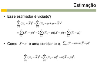Estimação

• Esse estimador é viciado?
          n                        n

        ( X i  X ) 2  ( X i      X ) 2
         i 1                     i 1
                n                             n                  n
         ( X i   )  2 ( X i   )( X   )   ( X   ) 2
                              2

              i 1                           i 1               i 1



              X           é uma constante e                   ( X i   )  n( X   ) 2
                                                            n
• Como                                                      i 1




                      n                              n

                      ( X i  X )   ( X i   ) 2  n( X   ) 2 .
                     i 1
                                         2

                                                    i 1
 