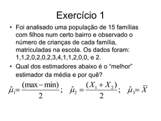 Exercício 1
• Foi analisado uma população de 15 famílias
  com filhos num certo bairro e observado o
  número de crianças de cada família,
  matriculadas na escola. Os dados foram:
  1,1,2,0,2,0,2,3,4,1,1,2,0,0, e 2.
• Qual dos estimadores abaixo é o “melhor”
  estimador da média e por quê?
     (max  min)        ( X1  X 2 )
 1
ˆ                ; 2 
                   ˆ                 ;  3 X
                                       ˆ
          2                  2
 