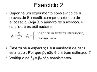Exercício 2
• Suponha um experimento consistindo de n
  provas de Bernoulli, com probabilidade de
  sucesso p. Seja X o número de sucessos, e
  considere os estimadores
       X         1, se a primeira prova resultar sucesso,
   p1  ;
   ˆ        p2  
            ˆ
       n          0, caso contrário.

• Determine a esperança e a variância de cada
                        ^
  estimador. Por que p2 não é um bom estimador?
• Verifique se ^ 1 e p2 são consistentes.
               p     ^
 