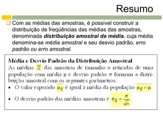 Resumo
 Com as médias das amostras, é possível construir a
  distribuição de freqüências das médias das amostras,
  denominada distribuição amostral da média, cuja média
  denomina-se média amostral e seu desvio padrão, erro
  padrão ou erro amostral.
 