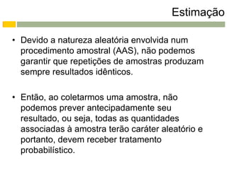 Estimação

• Devido a natureza aleatória envolvida num
  procedimento amostral (AAS), não podemos
  garantir que repetições de amostras produzam
  sempre resultados idênticos.

• Então, ao coletarmos uma amostra, não
  podemos prever antecipadamente seu
  resultado, ou seja, todas as quantidades
  associadas à amostra terão caráter aleatório e
  portanto, devem receber tratamento
  probabilístico.
 