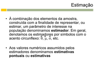 Estimação

• À combinação dos elementos da amostra,
  construída com a finalidade de representar, ou
  estimar, um parâmetro de interesse na
  população denominamos estimador. Em geral,
  denotamos os estimadores por símbolos com o
  acento circunflexo: ^ ^ , etc.
                      , , ^

• Aos valores numéricos assumidos pelos
  estimadores denominamos estimativas
  pontuais ou estimativas
 