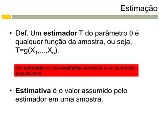 Estimação


• Def. Um estimador T do parâmetro  é
  qualquer função da amostra, ou seja,
  T=g(X1,...,Xn).

 Um estimador é uma estatística associada a um parâmetro
 populacional.



• Estimativa é o valor assumido pelo
  estimador em uma amostra.
 