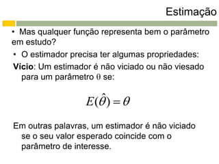Estimação
• Mas qualquer função representa bem o parâmetro
em estudo?
• O estimador precisa ter algumas propriedades:
Vício: Um estimador é não viciado ou não viesado
  para um parâmetro  se:

                      ˆ
                  E ( )  
Em outras palavras, um estimador é não viciado
 se o seu valor esperado coincide com o
 parâmetro de interesse.
 