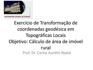Exercício de Transformação de
coordenadas geodésica em
Topográficas Locais
Objetivo: Cálculo de área de imóvel
rural
Prof. Dr. Carlos Aurélio Nadal
 