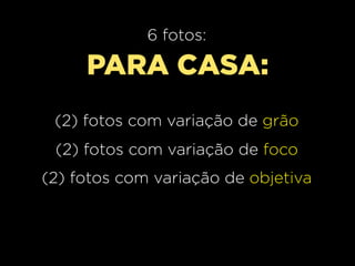 6 fotos:

     PARA CASA:
 (2) fotos com variação de grão
 (2) fotos com variação de foco
(2) fotos com variação de objetiva
 