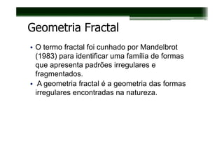 Geometria Fractal
• O termo fractal foi cunhado por Mandelbrot
  (1983) para identificar uma família de formas
  que apresenta padrões irregulares e
  fragmentados.
• A geometria fractal é a geometria das formas
  irregulares encontradas na natureza.
 