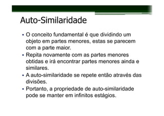 Auto-Similaridade
• O conceito fundamental é que dividindo um
  objeto em partes menores, estas se parecem
  com a parte maior.
• Repita novamente com as partes menores
  obtidas e irá encontrar partes menores ainda e
  similares.
• A auto-similaridade se repete então através das
  divisões.
• Portanto, a propriedade de auto-similaridade
  pode se manter em infinitos estágios.
 