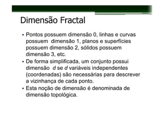 Dimensão Fractal
• Pontos possuem dimensão 0, linhas e curvas
  possuem dimensão 1, planos e superfícies
  possuem dimensão 2, sólidos possuem
  dimensão 3, etc.
• De forma simplificada, um conjunto possui
  dimensão d se d variáveis independentes
  (coordenadas) são necessárias para descrever
  a vizinhança de cada ponto.
• Esta noção de dimensão é denominada de
  dimensão topológica.
 