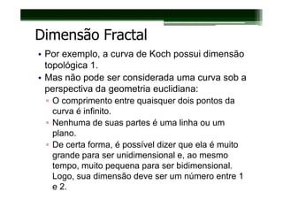Dimensão Fractal
• Por exemplo, a curva de Koch possui dimensão
  topológica 1.
• Mas não pode ser considerada uma curva sob a
  perspectiva da geometria euclidiana:
 ▫ O comprimento entre quaisquer dois pontos da
   curva é infinito.
 ▫ Nenhuma de suas partes é uma linha ou um
   plano.
 ▫ De certa forma, é possível dizer que ela é muito
   grande para ser unidimensional e, ao mesmo
   tempo, muito pequena para ser bidimensional.
   Logo, sua dimensão deve ser um número entre 1
   e 2.
 