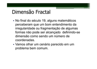 Dimensão Fractal
• No final do século 19, alguns matemáticos
  perceberam que um bom entendimento da
  irregularidade ou fragmentação de algumas
  formas não pode ser alcançado definindo-se
  dimensão como sendo um número de
  coordenadas.
• Vamos olhar um cenário parecido em um
  problema bem comum.
 