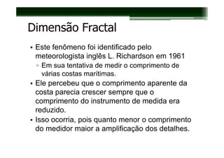 Dimensão Fractal
• Este fenômeno foi identificado pelo
  meteorologista inglês L. Richardson em 1961
 ▫ Em sua tentativa de medir o comprimento de
   várias costas marítimas.
• Ele percebeu que o comprimento aparente da
  costa parecia crescer sempre que o
  comprimento do instrumento de medida era
  reduzido.
• Isso ocorria, pois quanto menor o comprimento
  do medidor maior a amplificação dos detalhes.
 