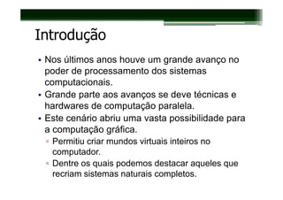 Introdução
• Nos últimos anos houve um grande avanço no
  poder de processamento dos sistemas
  computacionais.
• Grande parte aos avanços se deve técnicas e
  hardwares de computação paralela.
• Este cenário abriu uma vasta possibilidade para
  a computação gráfica.
 ▫ Permitiu criar mundos virtuais inteiros no
   computador.
 ▫ Dentre os quais podemos destacar aqueles que
   recriam sistemas naturais completos.
 